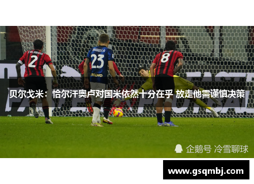 贝尔戈米:恰尔汗奥卢对国米依然十分在乎 放走他需谨慎决策 贝尔戈米:恰尔汗奥卢对国米依然十分在乎 放走他需谨慎决策